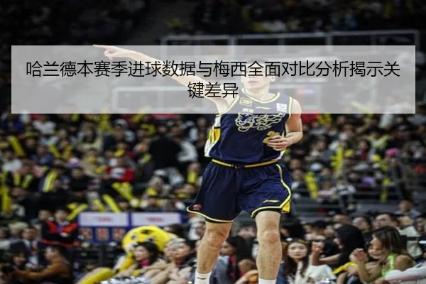 哈兰德本赛季进球数据与梅西全面对比分析揭示关键差异